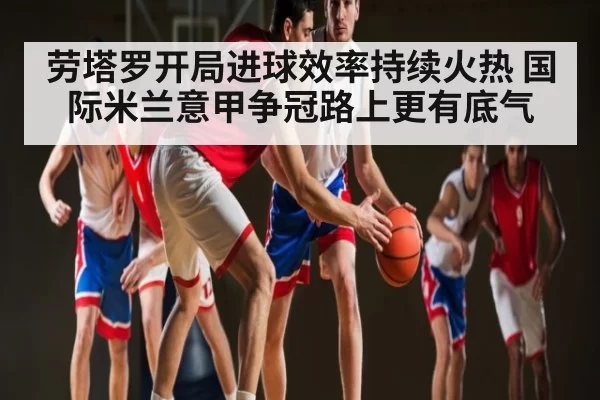 劳塔罗开局进球效率持续火热 国际米兰意甲争冠路上更有底气